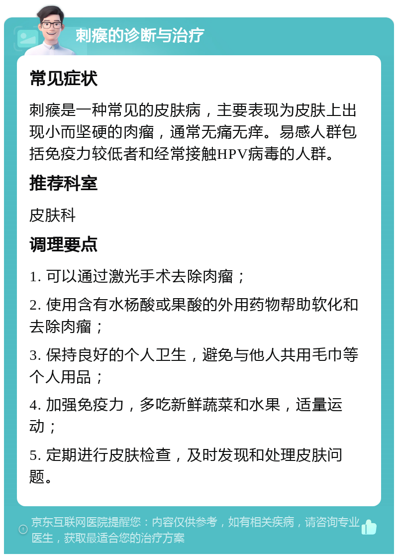 刺瘊的诊断与治疗 常见症状 刺瘊是一种常见的皮肤病，主要表现为皮肤上出现小而坚硬的肉瘤，通常无痛无痒。易感人群包括免疫力较低者和经常接触HPV病毒的人群。 推荐科室 皮肤科 调理要点 1. 可以通过激光手术去除肉瘤； 2. 使用含有水杨酸或果酸的外用药物帮助软化和去除肉瘤； 3. 保持良好的个人卫生，避免与他人共用毛巾等个人用品； 4. 加强免疫力，多吃新鲜蔬菜和水果，适量运动； 5. 定期进行皮肤检查，及时发现和处理皮肤问题。