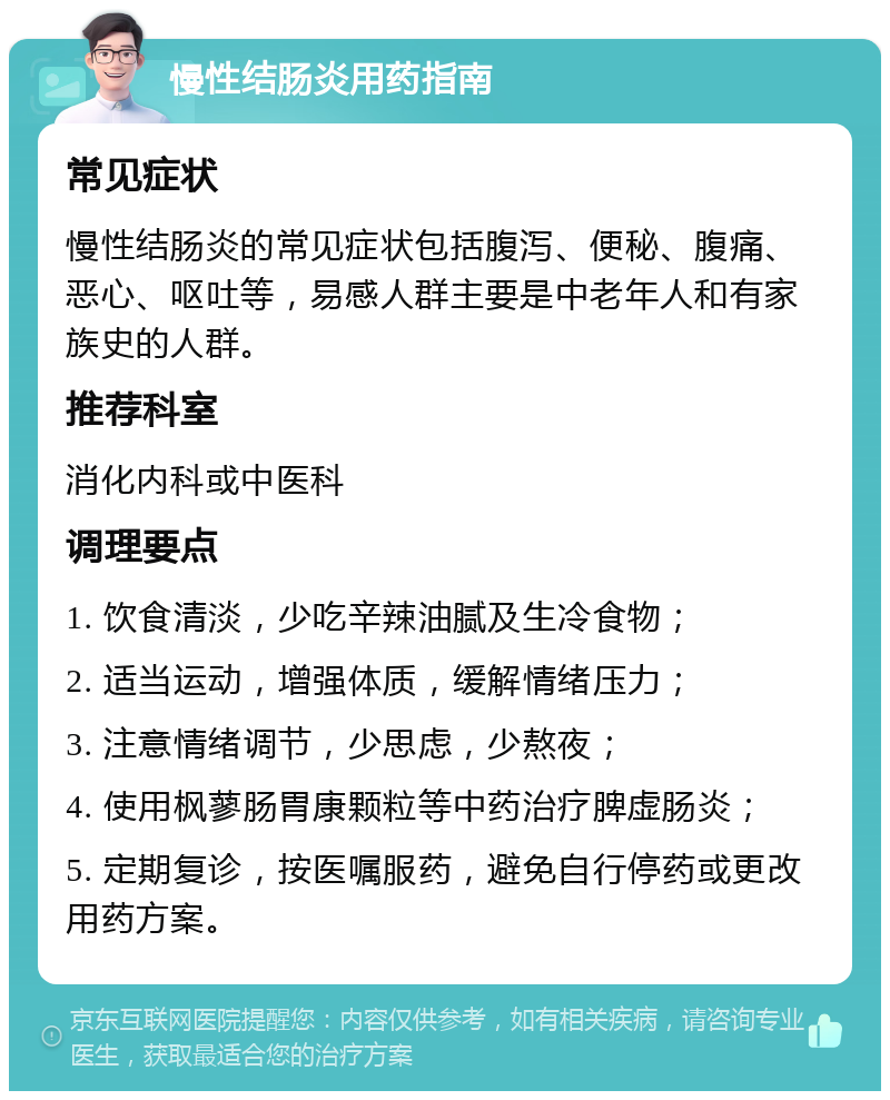 慢性结肠炎用药指南 常见症状 慢性结肠炎的常见症状包括腹泻、便秘、腹痛、恶心、呕吐等，易感人群主要是中老年人和有家族史的人群。 推荐科室 消化内科或中医科 调理要点 1. 饮食清淡，少吃辛辣油腻及生冷食物； 2. 适当运动，增强体质，缓解情绪压力； 3. 注意情绪调节，少思虑，少熬夜； 4. 使用枫蓼肠胃康颗粒等中药治疗脾虚肠炎； 5. 定期复诊，按医嘱服药，避免自行停药或更改用药方案。