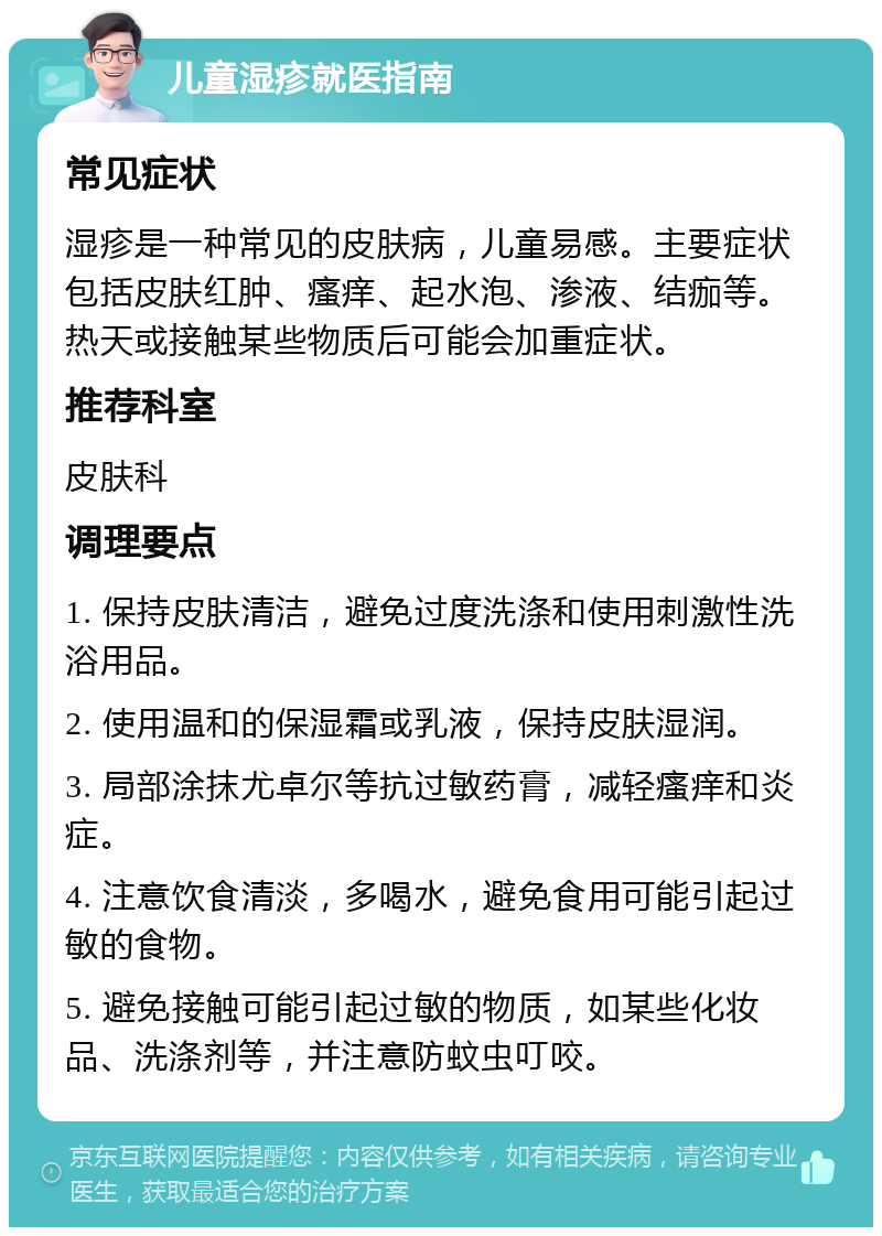 儿童湿疹就医指南 常见症状 湿疹是一种常见的皮肤病，儿童易感。主要症状包括皮肤红肿、瘙痒、起水泡、渗液、结痂等。热天或接触某些物质后可能会加重症状。 推荐科室 皮肤科 调理要点 1. 保持皮肤清洁，避免过度洗涤和使用刺激性洗浴用品。 2. 使用温和的保湿霜或乳液，保持皮肤湿润。 3. 局部涂抹尤卓尔等抗过敏药膏，减轻瘙痒和炎症。 4. 注意饮食清淡，多喝水，避免食用可能引起过敏的食物。 5. 避免接触可能引起过敏的物质，如某些化妆品、洗涤剂等，并注意防蚊虫叮咬。