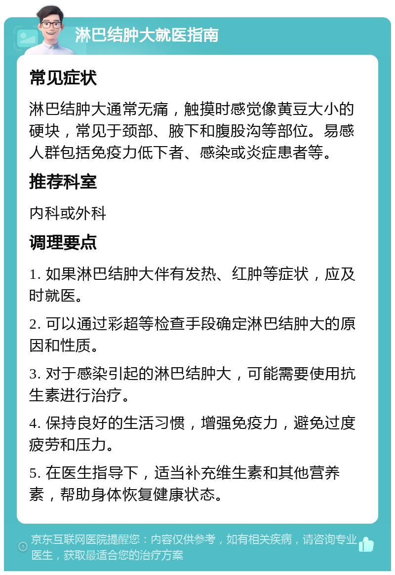 淋巴结肿大就医指南 常见症状 淋巴结肿大通常无痛，触摸时感觉像黄豆大小的硬块，常见于颈部、腋下和腹股沟等部位。易感人群包括免疫力低下者、感染或炎症患者等。 推荐科室 内科或外科 调理要点 1. 如果淋巴结肿大伴有发热、红肿等症状，应及时就医。 2. 可以通过彩超等检查手段确定淋巴结肿大的原因和性质。 3. 对于感染引起的淋巴结肿大，可能需要使用抗生素进行治疗。 4. 保持良好的生活习惯，增强免疫力，避免过度疲劳和压力。 5. 在医生指导下，适当补充维生素和其他营养素，帮助身体恢复健康状态。