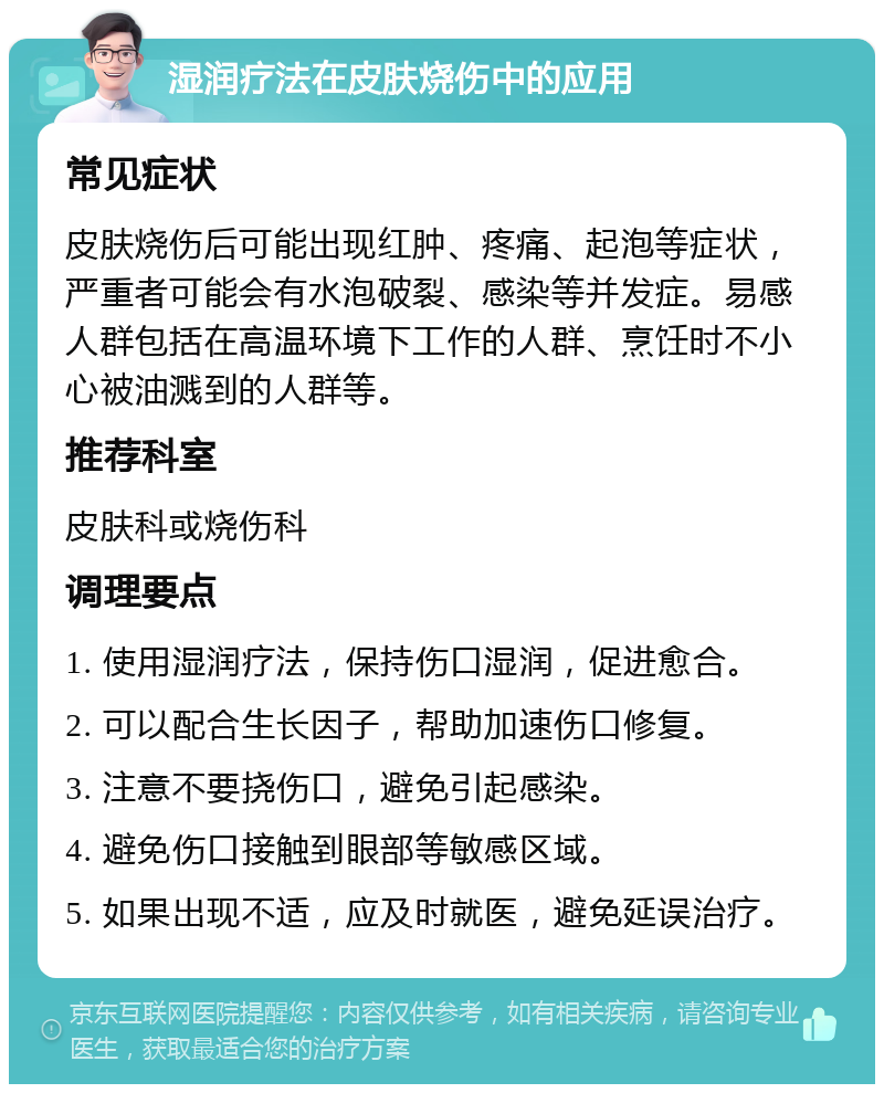 湿润疗法在皮肤烧伤中的应用 常见症状 皮肤烧伤后可能出现红肿、疼痛、起泡等症状，严重者可能会有水泡破裂、感染等并发症。易感人群包括在高温环境下工作的人群、烹饪时不小心被油溅到的人群等。 推荐科室 皮肤科或烧伤科 调理要点 1. 使用湿润疗法，保持伤口湿润，促进愈合。 2. 可以配合生长因子，帮助加速伤口修复。 3. 注意不要挠伤口，避免引起感染。 4. 避免伤口接触到眼部等敏感区域。 5. 如果出现不适，应及时就医，避免延误治疗。