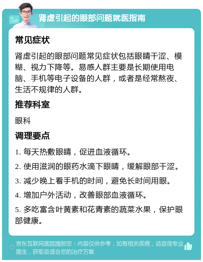 肾虚引起的眼部问题就医指南 常见症状 肾虚引起的眼部问题常见症状包括眼睛干涩、模糊、视力下降等。易感人群主要是长期使用电脑、手机等电子设备的人群，或者是经常熬夜、生活不规律的人群。 推荐科室 眼科 调理要点 1. 每天热敷眼睛，促进血液循环。 2. 使用滋润的眼药水滴下眼睛，缓解眼部干涩。 3. 减少晚上看手机的时间，避免长时间用眼。 4. 增加户外活动，改善眼部血液循环。 5. 多吃富含叶黄素和花青素的蔬菜水果，保护眼部健康。