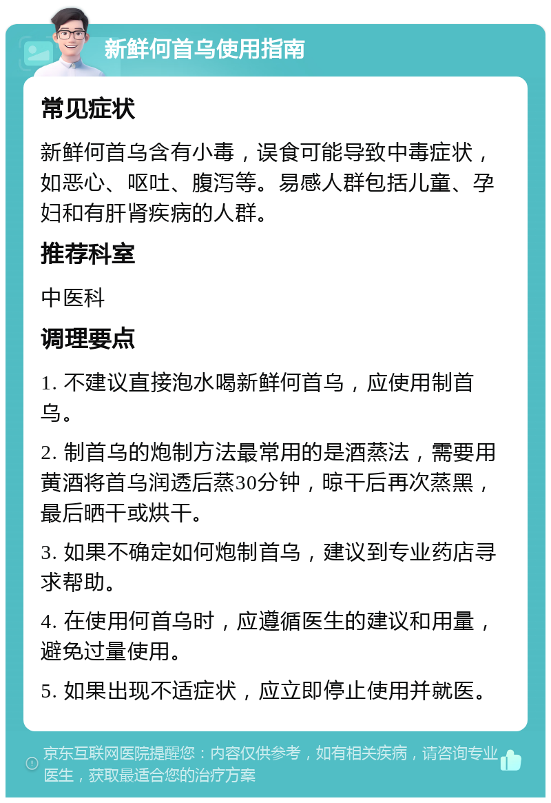 新鲜何首乌使用指南 常见症状 新鲜何首乌含有小毒，误食可能导致中毒症状，如恶心、呕吐、腹泻等。易感人群包括儿童、孕妇和有肝肾疾病的人群。 推荐科室 中医科 调理要点 1. 不建议直接泡水喝新鲜何首乌，应使用制首乌。 2. 制首乌的炮制方法最常用的是酒蒸法，需要用黄酒将首乌润透后蒸30分钟，晾干后再次蒸黑，最后晒干或烘干。 3. 如果不确定如何炮制首乌，建议到专业药店寻求帮助。 4. 在使用何首乌时，应遵循医生的建议和用量，避免过量使用。 5. 如果出现不适症状，应立即停止使用并就医。