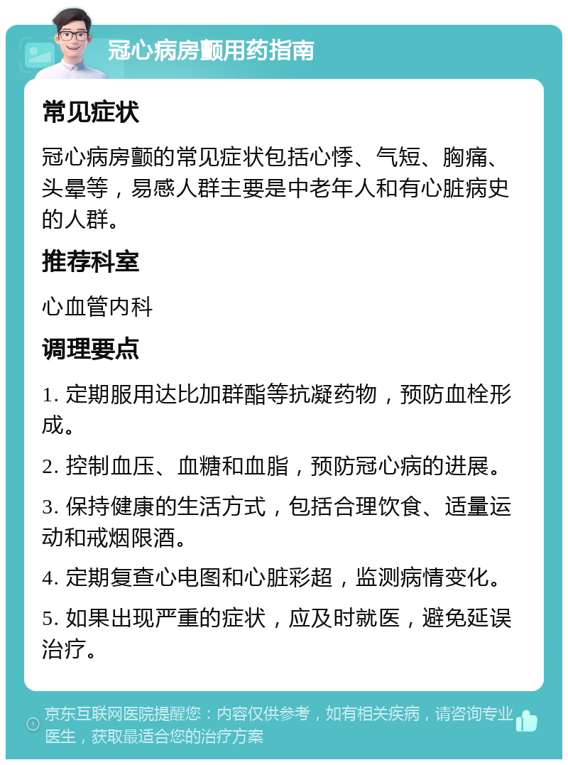 冠心病房颤用药指南 常见症状 冠心病房颤的常见症状包括心悸、气短、胸痛、头晕等，易感人群主要是中老年人和有心脏病史的人群。 推荐科室 心血管内科 调理要点 1. 定期服用达比加群酯等抗凝药物，预防血栓形成。 2. 控制血压、血糖和血脂，预防冠心病的进展。 3. 保持健康的生活方式，包括合理饮食、适量运动和戒烟限酒。 4. 定期复查心电图和心脏彩超，监测病情变化。 5. 如果出现严重的症状，应及时就医，避免延误治疗。