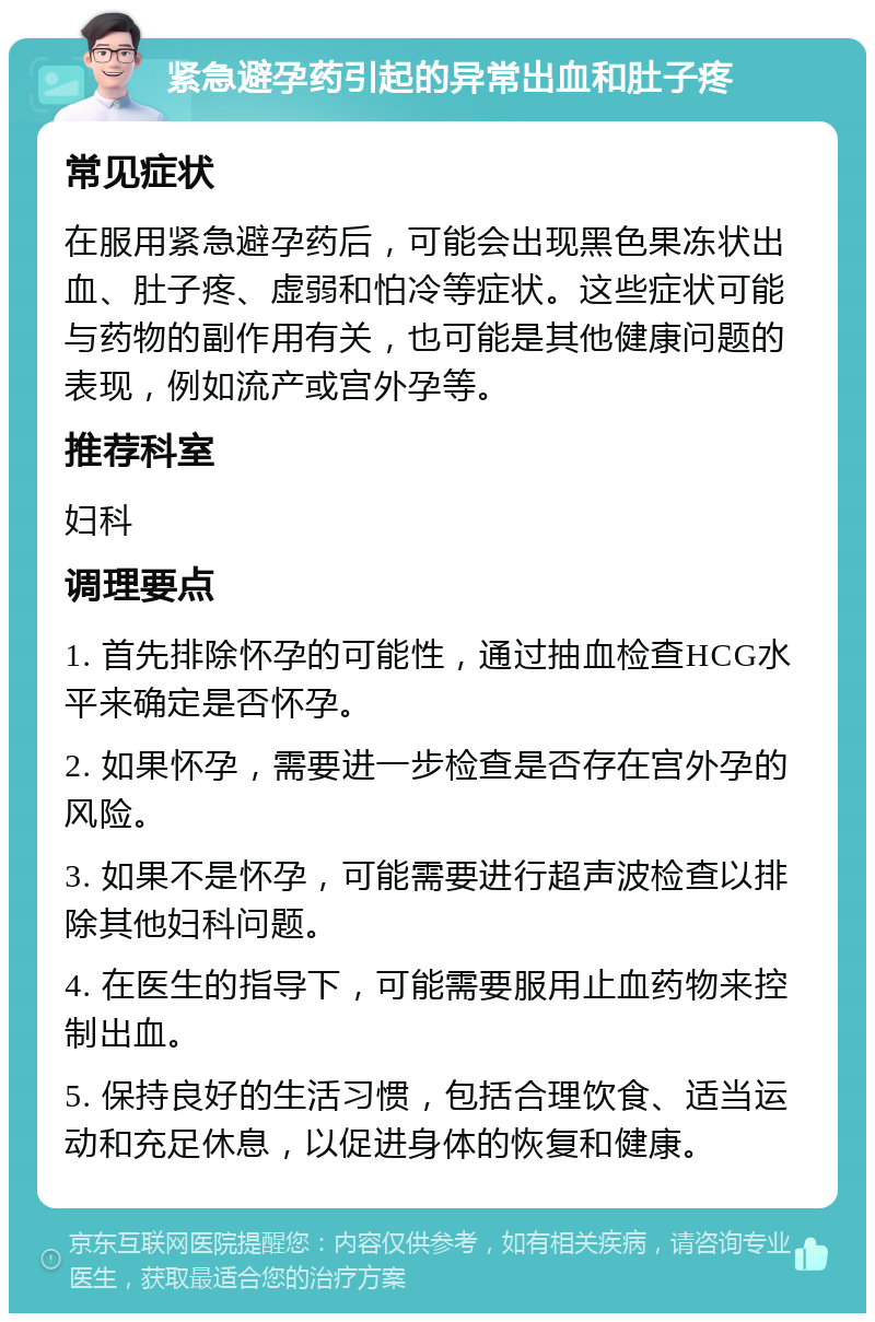 紧急避孕药引起的异常出血和肚子疼 常见症状 在服用紧急避孕药后，可能会出现黑色果冻状出血、肚子疼、虚弱和怕冷等症状。这些症状可能与药物的副作用有关，也可能是其他健康问题的表现，例如流产或宫外孕等。 推荐科室 妇科 调理要点 1. 首先排除怀孕的可能性，通过抽血检查HCG水平来确定是否怀孕。 2. 如果怀孕，需要进一步检查是否存在宫外孕的风险。 3. 如果不是怀孕，可能需要进行超声波检查以排除其他妇科问题。 4. 在医生的指导下，可能需要服用止血药物来控制出血。 5. 保持良好的生活习惯，包括合理饮食、适当运动和充足休息，以促进身体的恢复和健康。