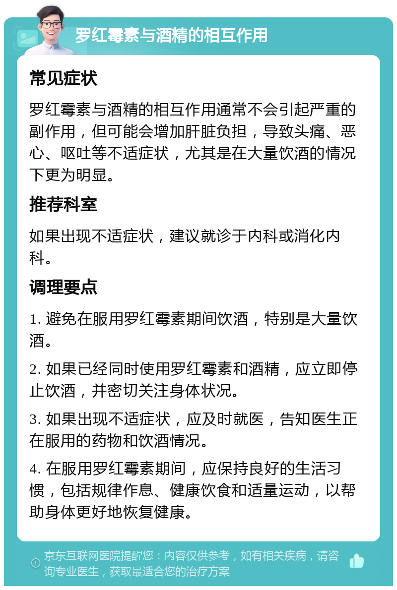 罗红霉素与酒精的相互作用 常见症状 罗红霉素与酒精的相互作用通常不会引起严重的副作用，但可能会增加肝脏负担，导致头痛、恶心、呕吐等不适症状，尤其是在大量饮酒的情况下更为明显。 推荐科室 如果出现不适症状，建议就诊于内科或消化内科。 调理要点 1. 避免在服用罗红霉素期间饮酒，特别是大量饮酒。 2. 如果已经同时使用罗红霉素和酒精，应立即停止饮酒，并密切关注身体状况。 3. 如果出现不适症状，应及时就医，告知医生正在服用的药物和饮酒情况。 4. 在服用罗红霉素期间，应保持良好的生活习惯，包括规律作息、健康饮食和适量运动，以帮助身体更好地恢复健康。