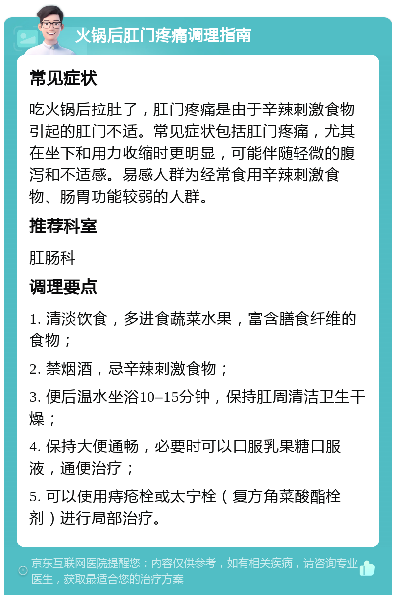 火锅后肛门疼痛调理指南 常见症状 吃火锅后拉肚子，肛门疼痛是由于辛辣刺激食物引起的肛门不适。常见症状包括肛门疼痛，尤其在坐下和用力收缩时更明显，可能伴随轻微的腹泻和不适感。易感人群为经常食用辛辣刺激食物、肠胃功能较弱的人群。 推荐科室 肛肠科 调理要点 1. 清淡饮食，多进食蔬菜水果，富含膳食纤维的食物； 2. 禁烟酒，忌辛辣刺激食物； 3. 便后温水坐浴10–15分钟，保持肛周清洁卫生干燥； 4. 保持大便通畅，必要时可以口服乳果糖口服液，通便治疗； 5. 可以使用痔疮栓或太宁栓（复方角菜酸酯栓剂）进行局部治疗。