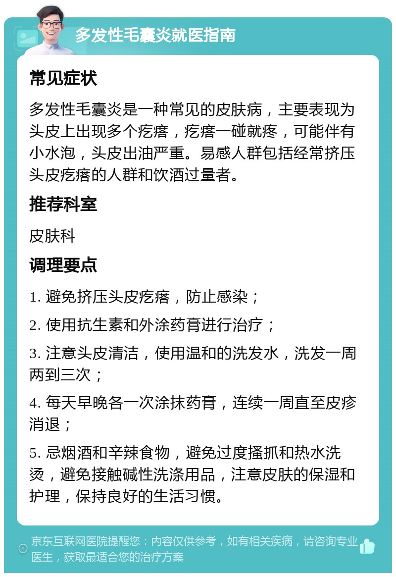 多发性毛囊炎就医指南 常见症状 多发性毛囊炎是一种常见的皮肤病，主要表现为头皮上出现多个疙瘩，疙瘩一碰就疼，可能伴有小水泡，头皮出油严重。易感人群包括经常挤压头皮疙瘩的人群和饮酒过量者。 推荐科室 皮肤科 调理要点 1. 避免挤压头皮疙瘩，防止感染； 2. 使用抗生素和外涂药膏进行治疗； 3. 注意头皮清洁，使用温和的洗发水，洗发一周两到三次； 4. 每天早晚各一次涂抹药膏，连续一周直至皮疹消退； 5. 忌烟酒和辛辣食物，避免过度搔抓和热水洗烫，避免接触碱性洗涤用品，注意皮肤的保湿和护理，保持良好的生活习惯。