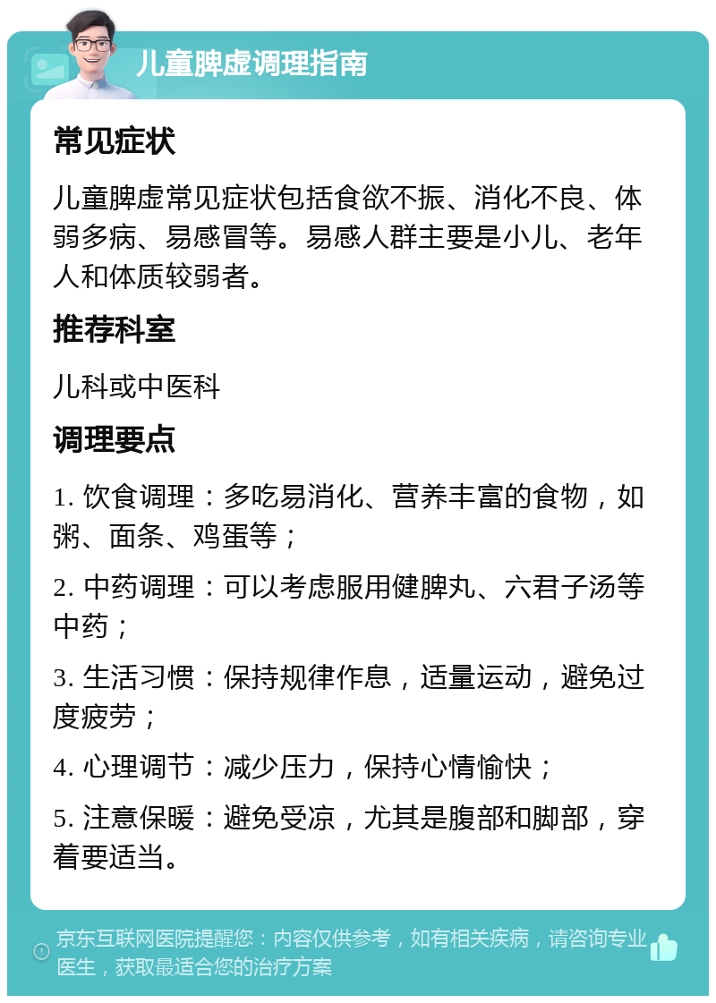 儿童脾虚调理指南 常见症状 儿童脾虚常见症状包括食欲不振、消化不良、体弱多病、易感冒等。易感人群主要是小儿、老年人和体质较弱者。 推荐科室 儿科或中医科 调理要点 1. 饮食调理：多吃易消化、营养丰富的食物，如粥、面条、鸡蛋等； 2. 中药调理：可以考虑服用健脾丸、六君子汤等中药； 3. 生活习惯：保持规律作息，适量运动，避免过度疲劳； 4. 心理调节：减少压力，保持心情愉快； 5. 注意保暖：避免受凉，尤其是腹部和脚部，穿着要适当。