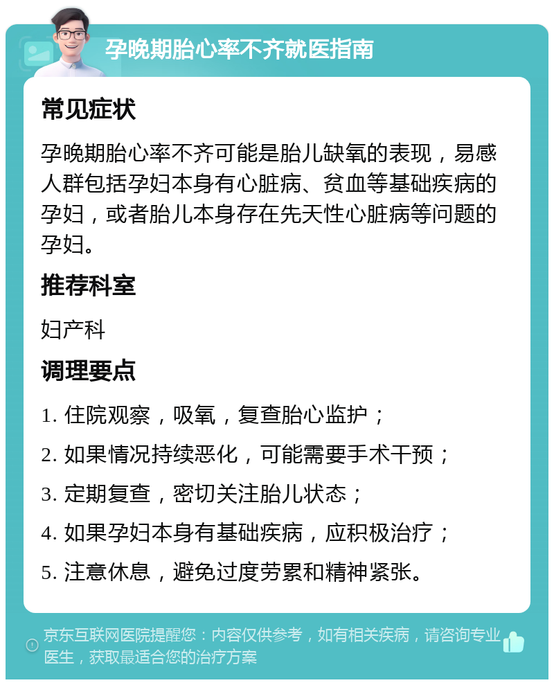 孕晚期胎心率不齐就医指南 常见症状 孕晚期胎心率不齐可能是胎儿缺氧的表现，易感人群包括孕妇本身有心脏病、贫血等基础疾病的孕妇，或者胎儿本身存在先天性心脏病等问题的孕妇。 推荐科室 妇产科 调理要点 1. 住院观察，吸氧，复查胎心监护； 2. 如果情况持续恶化，可能需要手术干预； 3. 定期复查，密切关注胎儿状态； 4. 如果孕妇本身有基础疾病，应积极治疗； 5. 注意休息，避免过度劳累和精神紧张。