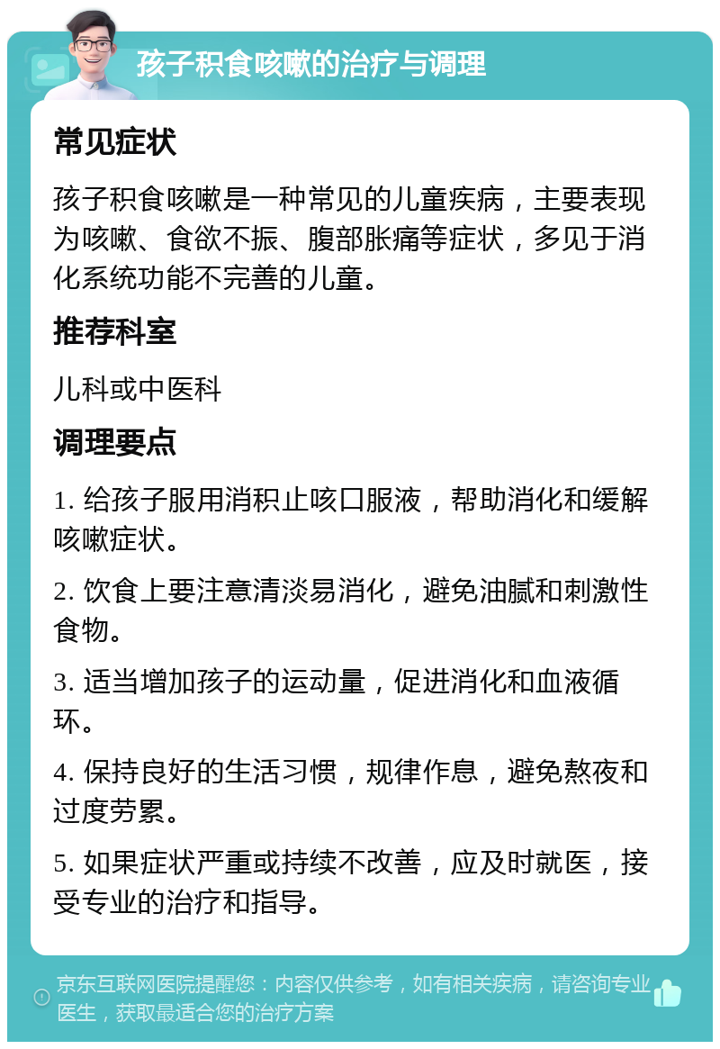 孩子积食咳嗽的治疗与调理 常见症状 孩子积食咳嗽是一种常见的儿童疾病，主要表现为咳嗽、食欲不振、腹部胀痛等症状，多见于消化系统功能不完善的儿童。 推荐科室 儿科或中医科 调理要点 1. 给孩子服用消积止咳口服液，帮助消化和缓解咳嗽症状。 2. 饮食上要注意清淡易消化，避免油腻和刺激性食物。 3. 适当增加孩子的运动量，促进消化和血液循环。 4. 保持良好的生活习惯，规律作息，避免熬夜和过度劳累。 5. 如果症状严重或持续不改善，应及时就医，接受专业的治疗和指导。