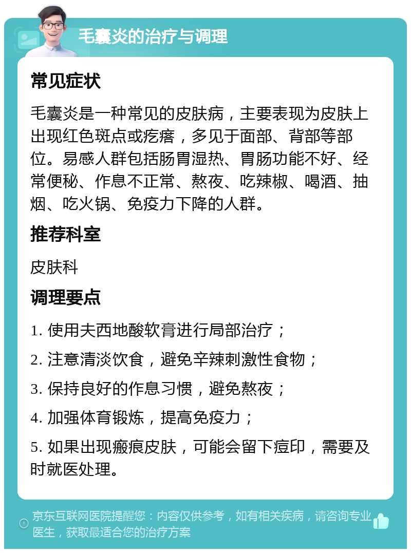 毛囊炎的治疗与调理 常见症状 毛囊炎是一种常见的皮肤病，主要表现为皮肤上出现红色斑点或疙瘩，多见于面部、背部等部位。易感人群包括肠胃湿热、胃肠功能不好、经常便秘、作息不正常、熬夜、吃辣椒、喝酒、抽烟、吃火锅、免疫力下降的人群。 推荐科室 皮肤科 调理要点 1. 使用夫西地酸软膏进行局部治疗； 2. 注意清淡饮食，避免辛辣刺激性食物； 3. 保持良好的作息习惯，避免熬夜； 4. 加强体育锻炼，提高免疫力； 5. 如果出现瘢痕皮肤，可能会留下痘印，需要及时就医处理。