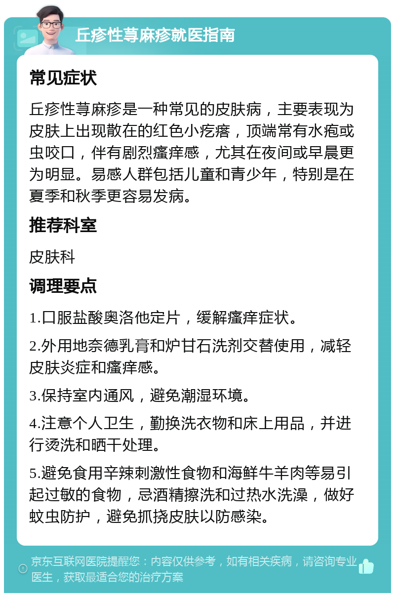 丘疹性荨麻疹就医指南 常见症状 丘疹性荨麻疹是一种常见的皮肤病，主要表现为皮肤上出现散在的红色小疙瘩，顶端常有水疱或虫咬口，伴有剧烈瘙痒感，尤其在夜间或早晨更为明显。易感人群包括儿童和青少年，特别是在夏季和秋季更容易发病。 推荐科室 皮肤科 调理要点 1.口服盐酸奥洛他定片，缓解瘙痒症状。 2.外用地奈德乳膏和炉甘石洗剂交替使用，减轻皮肤炎症和瘙痒感。 3.保持室内通风，避免潮湿环境。 4.注意个人卫生，勤换洗衣物和床上用品，并进行烫洗和晒干处理。 5.避免食用辛辣刺激性食物和海鲜牛羊肉等易引起过敏的食物，忌酒精擦洗和过热水洗澡，做好蚊虫防护，避免抓挠皮肤以防感染。