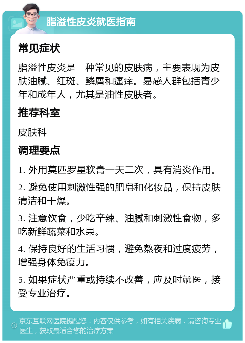 脂溢性皮炎就医指南 常见症状 脂溢性皮炎是一种常见的皮肤病，主要表现为皮肤油腻、红斑、鳞屑和瘙痒。易感人群包括青少年和成年人，尤其是油性皮肤者。 推荐科室 皮肤科 调理要点 1. 外用莫匹罗星软膏一天二次，具有消炎作用。 2. 避免使用刺激性强的肥皂和化妆品，保持皮肤清洁和干燥。 3. 注意饮食，少吃辛辣、油腻和刺激性食物，多吃新鲜蔬菜和水果。 4. 保持良好的生活习惯，避免熬夜和过度疲劳，增强身体免疫力。 5. 如果症状严重或持续不改善，应及时就医，接受专业治疗。