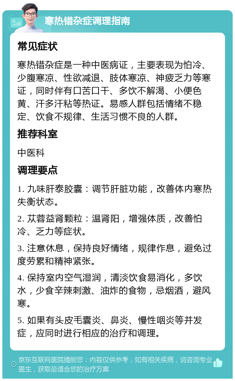 寒热错杂症调理指南 常见症状 寒热错杂症是一种中医病证，主要表现为怕冷、少腹寒凉、性欲减退、肢体寒凉、神疲乏力等寒证，同时伴有口苦口干、多饮不解渴、小便色黄、汗多汗粘等热证。易感人群包括情绪不稳定、饮食不规律、生活习惯不良的人群。 推荐科室 中医科 调理要点 1. 九味肝泰胶囊：调节肝脏功能，改善体内寒热失衡状态。 2. 苁蓉益肾颗粒：温肾阳，增强体质，改善怕冷、乏力等症状。 3. 注意休息，保持良好情绪，规律作息，避免过度劳累和精神紧张。 4. 保持室内空气湿润，清淡饮食易消化，多饮水，少食辛辣刺激、油炸的食物，忌烟酒，避风寒。 5. 如果有头皮毛囊炎、鼻炎、慢性咽炎等并发症，应同时进行相应的治疗和调理。