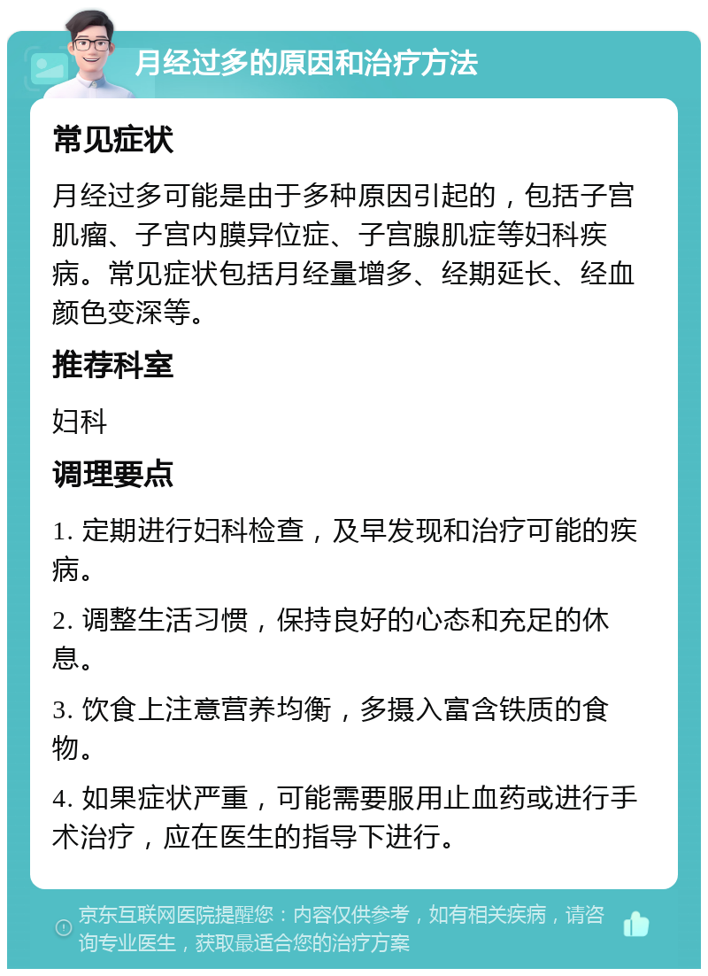 月经过多的原因和治疗方法 常见症状 月经过多可能是由于多种原因引起的，包括子宫肌瘤、子宫内膜异位症、子宫腺肌症等妇科疾病。常见症状包括月经量增多、经期延长、经血颜色变深等。 推荐科室 妇科 调理要点 1. 定期进行妇科检查，及早发现和治疗可能的疾病。 2. 调整生活习惯，保持良好的心态和充足的休息。 3. 饮食上注意营养均衡，多摄入富含铁质的食物。 4. 如果症状严重，可能需要服用止血药或进行手术治疗，应在医生的指导下进行。