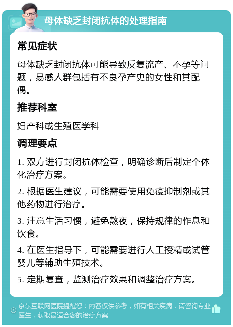 母体缺乏封闭抗体的处理指南 常见症状 母体缺乏封闭抗体可能导致反复流产、不孕等问题，易感人群包括有不良孕产史的女性和其配偶。 推荐科室 妇产科或生殖医学科 调理要点 1. 双方进行封闭抗体检查，明确诊断后制定个体化治疗方案。 2. 根据医生建议，可能需要使用免疫抑制剂或其他药物进行治疗。 3. 注意生活习惯，避免熬夜，保持规律的作息和饮食。 4. 在医生指导下，可能需要进行人工授精或试管婴儿等辅助生殖技术。 5. 定期复查，监测治疗效果和调整治疗方案。