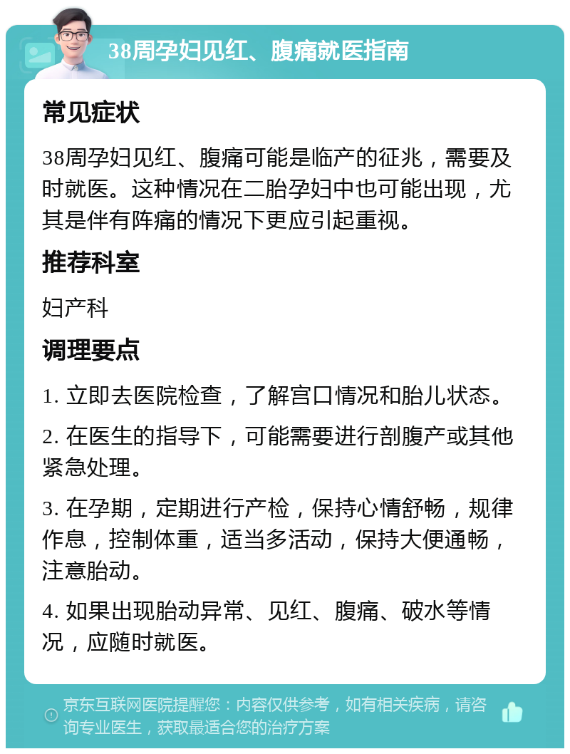 38周孕妇见红、腹痛就医指南 常见症状 38周孕妇见红、腹痛可能是临产的征兆，需要及时就医。这种情况在二胎孕妇中也可能出现，尤其是伴有阵痛的情况下更应引起重视。 推荐科室 妇产科 调理要点 1. 立即去医院检查，了解宫口情况和胎儿状态。 2. 在医生的指导下，可能需要进行剖腹产或其他紧急处理。 3. 在孕期，定期进行产检，保持心情舒畅，规律作息，控制体重，适当多活动，保持大便通畅，注意胎动。 4. 如果出现胎动异常、见红、腹痛、破水等情况，应随时就医。