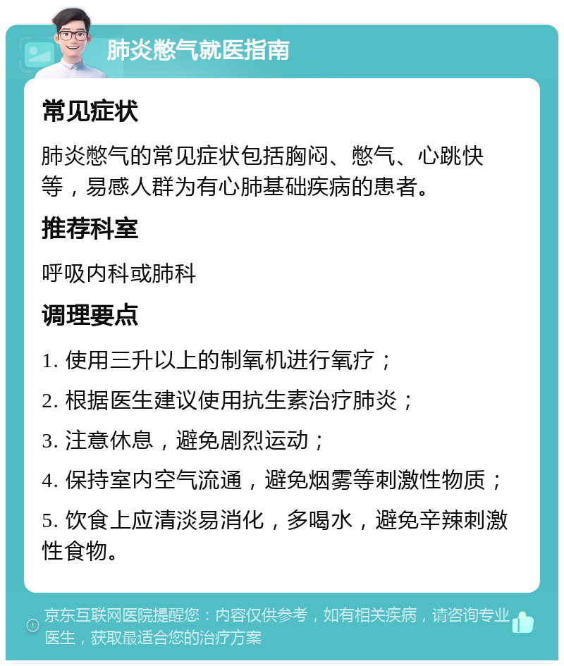 肺炎憋气就医指南 常见症状 肺炎憋气的常见症状包括胸闷、憋气、心跳快等，易感人群为有心肺基础疾病的患者。 推荐科室 呼吸内科或肺科 调理要点 1. 使用三升以上的制氧机进行氧疗； 2. 根据医生建议使用抗生素治疗肺炎； 3. 注意休息，避免剧烈运动； 4. 保持室内空气流通，避免烟雾等刺激性物质； 5. 饮食上应清淡易消化，多喝水，避免辛辣刺激性食物。