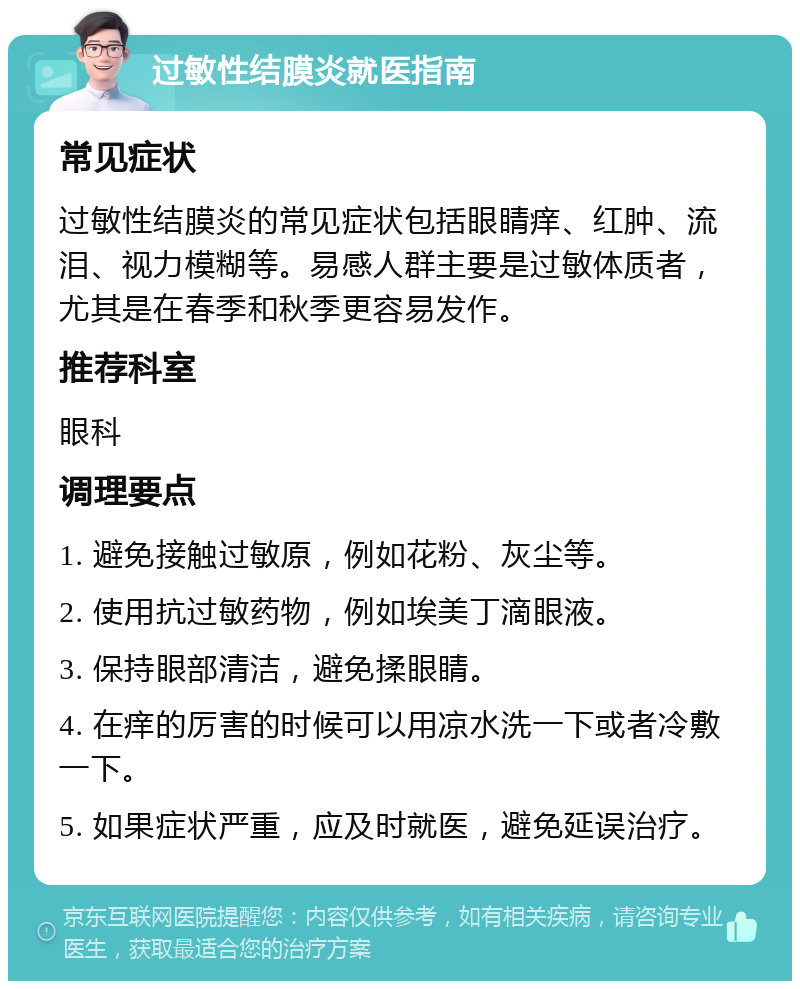 过敏性结膜炎就医指南 常见症状 过敏性结膜炎的常见症状包括眼睛痒、红肿、流泪、视力模糊等。易感人群主要是过敏体质者，尤其是在春季和秋季更容易发作。 推荐科室 眼科 调理要点 1. 避免接触过敏原，例如花粉、灰尘等。 2. 使用抗过敏药物，例如埃美丁滴眼液。 3. 保持眼部清洁，避免揉眼睛。 4. 在痒的厉害的时候可以用凉水洗一下或者冷敷一下。 5. 如果症状严重，应及时就医，避免延误治疗。