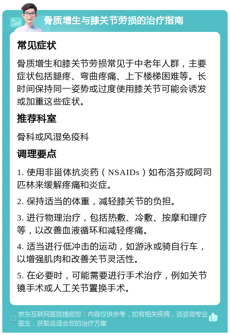 骨质增生与膝关节劳损的治疗指南 常见症状 骨质增生和膝关节劳损常见于中老年人群，主要症状包括腿疼、弯曲疼痛、上下楼梯困难等。长时间保持同一姿势或过度使用膝关节可能会诱发或加重这些症状。 推荐科室 骨科或风湿免疫科 调理要点 1. 使用非甾体抗炎药（NSAIDs）如布洛芬或阿司匹林来缓解疼痛和炎症。 2. 保持适当的体重，减轻膝关节的负担。 3. 进行物理治疗，包括热敷、冷敷、按摩和理疗等，以改善血液循环和减轻疼痛。 4. 适当进行低冲击的运动，如游泳或骑自行车，以增强肌肉和改善关节灵活性。 5. 在必要时，可能需要进行手术治疗，例如关节镜手术或人工关节置换手术。