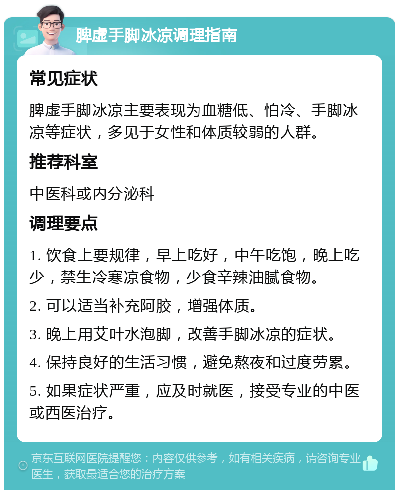 脾虚手脚冰凉调理指南 常见症状 脾虚手脚冰凉主要表现为血糖低、怕冷、手脚冰凉等症状，多见于女性和体质较弱的人群。 推荐科室 中医科或内分泌科 调理要点 1. 饮食上要规律，早上吃好，中午吃饱，晚上吃少，禁生冷寒凉食物，少食辛辣油腻食物。 2. 可以适当补充阿胶，增强体质。 3. 晚上用艾叶水泡脚，改善手脚冰凉的症状。 4. 保持良好的生活习惯，避免熬夜和过度劳累。 5. 如果症状严重，应及时就医，接受专业的中医或西医治疗。