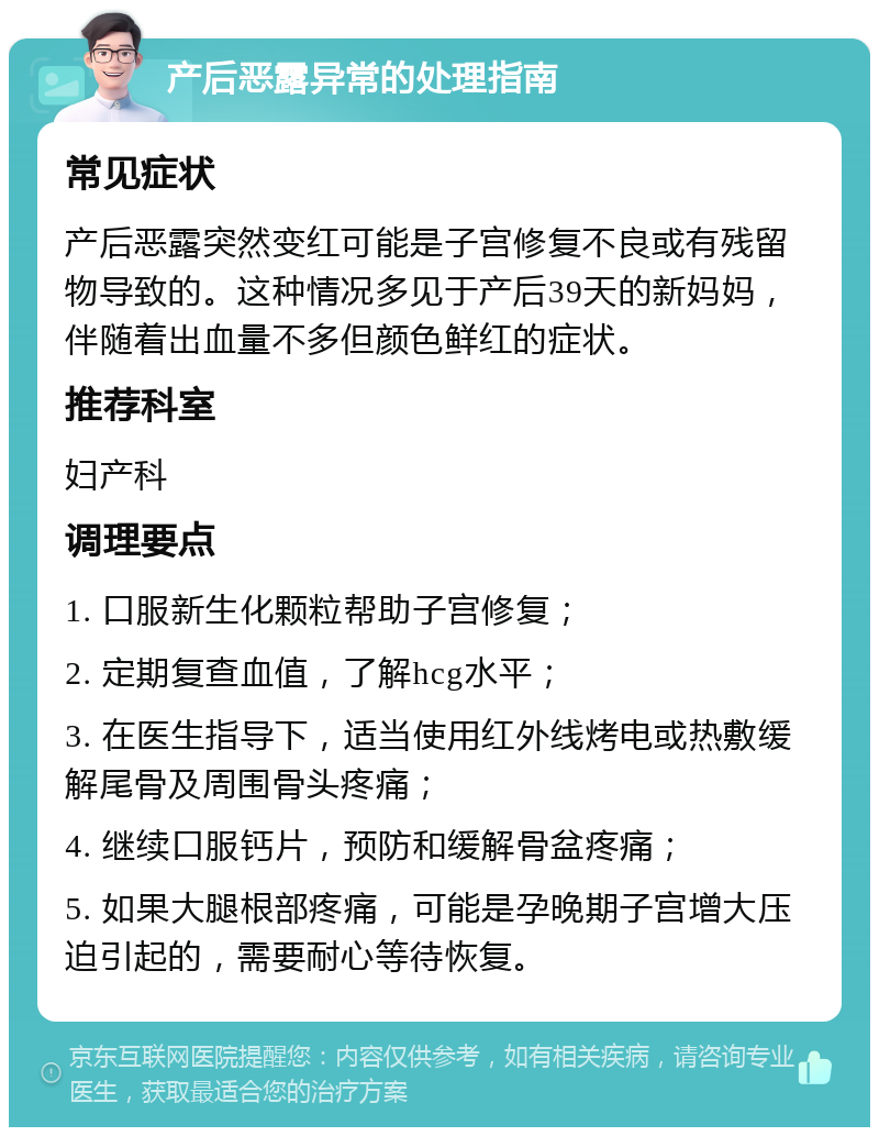 产后恶露异常的处理指南 常见症状 产后恶露突然变红可能是子宫修复不良或有残留物导致的。这种情况多见于产后39天的新妈妈，伴随着出血量不多但颜色鲜红的症状。 推荐科室 妇产科 调理要点 1. 口服新生化颗粒帮助子宫修复； 2. 定期复查血值，了解hcg水平； 3. 在医生指导下，适当使用红外线烤电或热敷缓解尾骨及周围骨头疼痛； 4. 继续口服钙片，预防和缓解骨盆疼痛； 5. 如果大腿根部疼痛，可能是孕晚期子宫增大压迫引起的，需要耐心等待恢复。