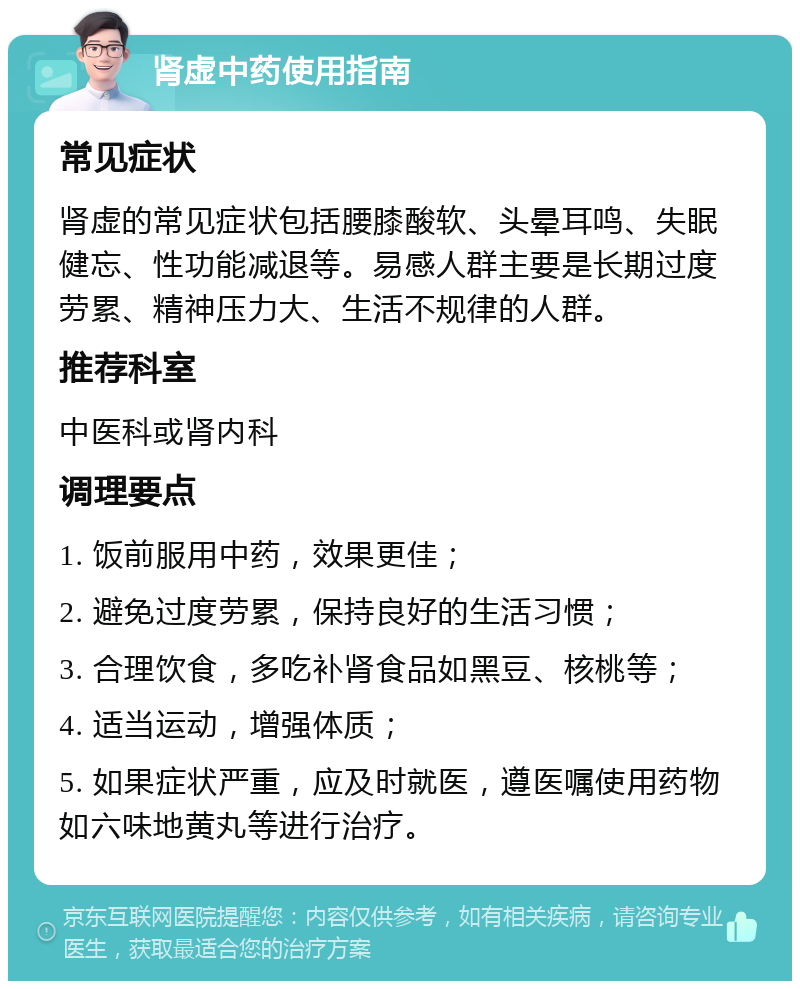 肾虚中药使用指南 常见症状 肾虚的常见症状包括腰膝酸软、头晕耳鸣、失眠健忘、性功能减退等。易感人群主要是长期过度劳累、精神压力大、生活不规律的人群。 推荐科室 中医科或肾内科 调理要点 1. 饭前服用中药，效果更佳； 2. 避免过度劳累，保持良好的生活习惯； 3. 合理饮食，多吃补肾食品如黑豆、核桃等； 4. 适当运动，增强体质； 5. 如果症状严重，应及时就医，遵医嘱使用药物如六味地黄丸等进行治疗。