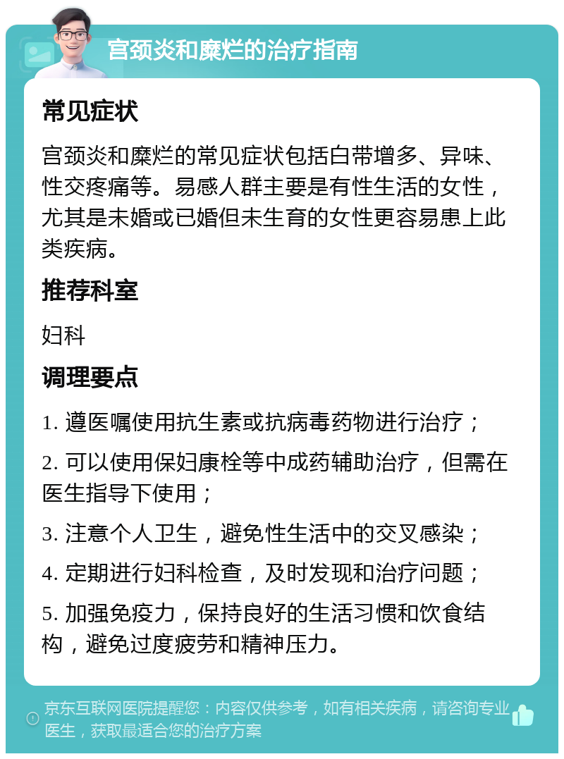 宫颈炎和糜烂的治疗指南 常见症状 宫颈炎和糜烂的常见症状包括白带增多、异味、性交疼痛等。易感人群主要是有性生活的女性，尤其是未婚或已婚但未生育的女性更容易患上此类疾病。 推荐科室 妇科 调理要点 1. 遵医嘱使用抗生素或抗病毒药物进行治疗； 2. 可以使用保妇康栓等中成药辅助治疗，但需在医生指导下使用； 3. 注意个人卫生，避免性生活中的交叉感染； 4. 定期进行妇科检查，及时发现和治疗问题； 5. 加强免疫力，保持良好的生活习惯和饮食结构，避免过度疲劳和精神压力。