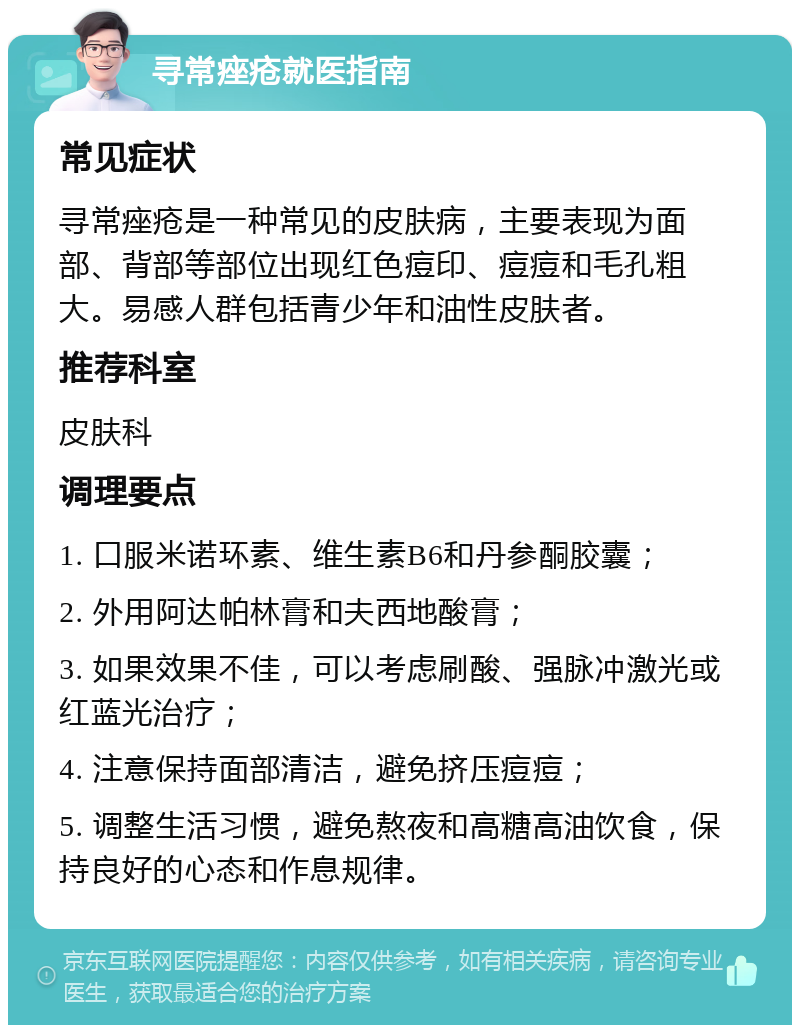 寻常痤疮就医指南 常见症状 寻常痤疮是一种常见的皮肤病，主要表现为面部、背部等部位出现红色痘印、痘痘和毛孔粗大。易感人群包括青少年和油性皮肤者。 推荐科室 皮肤科 调理要点 1. 口服米诺环素、维生素B6和丹参酮胶囊； 2. 外用阿达帕林膏和夫西地酸膏； 3. 如果效果不佳，可以考虑刷酸、强脉冲激光或红蓝光治疗； 4. 注意保持面部清洁，避免挤压痘痘； 5. 调整生活习惯，避免熬夜和高糖高油饮食，保持良好的心态和作息规律。