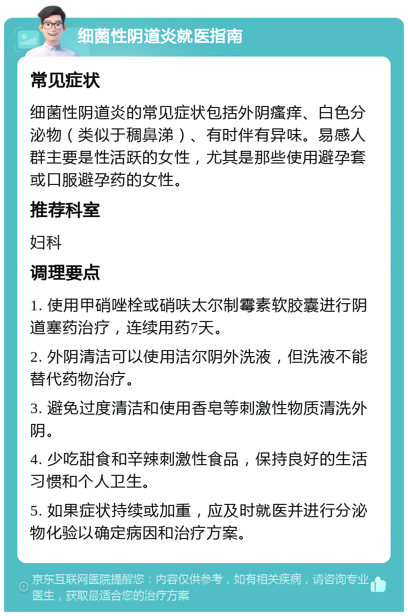 细菌性阴道炎就医指南 常见症状 细菌性阴道炎的常见症状包括外阴瘙痒、白色分泌物（类似于稠鼻涕）、有时伴有异味。易感人群主要是性活跃的女性，尤其是那些使用避孕套或口服避孕药的女性。 推荐科室 妇科 调理要点 1. 使用甲硝唑栓或硝呋太尔制霉素软胶囊进行阴道塞药治疗，连续用药7天。 2. 外阴清洁可以使用洁尔阴外洗液，但洗液不能替代药物治疗。 3. 避免过度清洁和使用香皂等刺激性物质清洗外阴。 4. 少吃甜食和辛辣刺激性食品，保持良好的生活习惯和个人卫生。 5. 如果症状持续或加重，应及时就医并进行分泌物化验以确定病因和治疗方案。