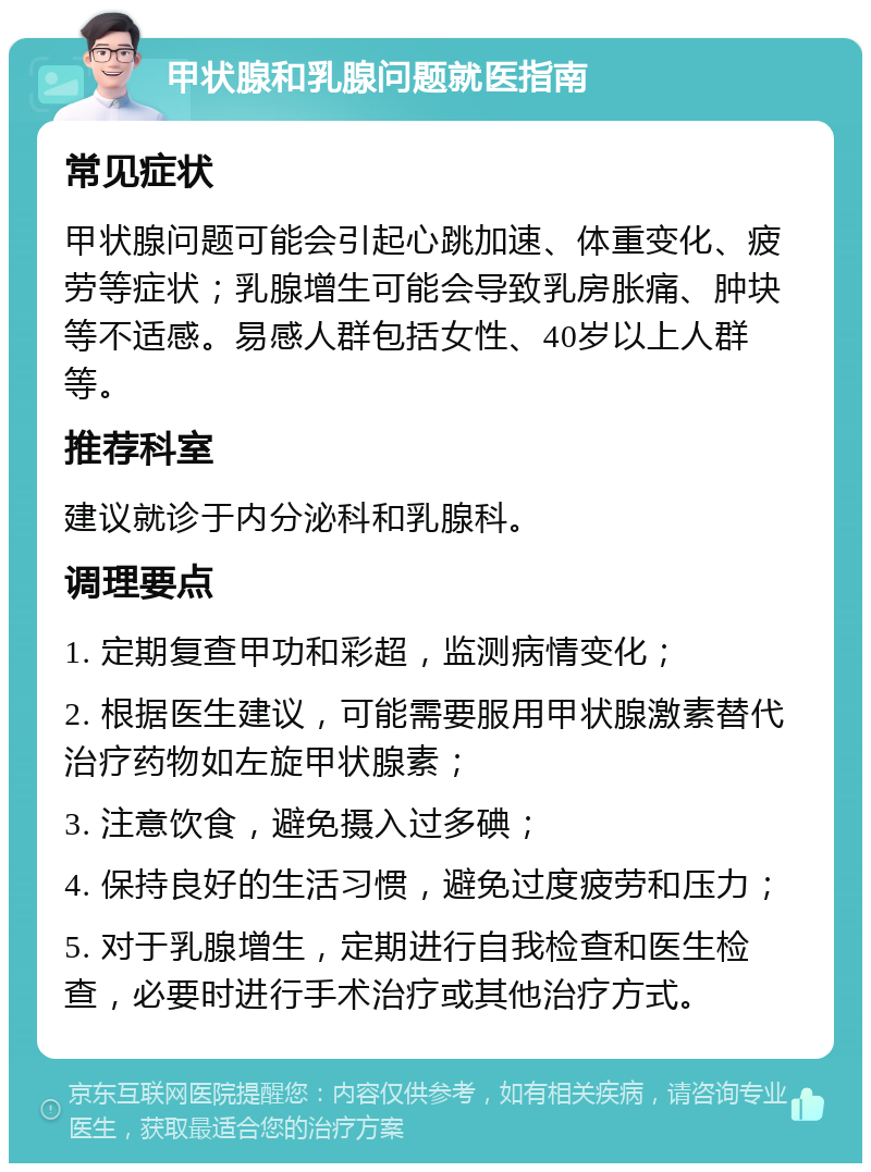 甲状腺和乳腺问题就医指南 常见症状 甲状腺问题可能会引起心跳加速、体重变化、疲劳等症状；乳腺增生可能会导致乳房胀痛、肿块等不适感。易感人群包括女性、40岁以上人群等。 推荐科室 建议就诊于内分泌科和乳腺科。 调理要点 1. 定期复查甲功和彩超，监测病情变化； 2. 根据医生建议，可能需要服用甲状腺激素替代治疗药物如左旋甲状腺素； 3. 注意饮食，避免摄入过多碘； 4. 保持良好的生活习惯，避免过度疲劳和压力； 5. 对于乳腺增生，定期进行自我检查和医生检查，必要时进行手术治疗或其他治疗方式。