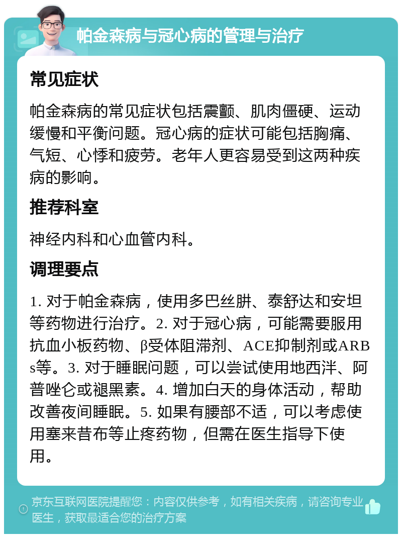 帕金森病与冠心病的管理与治疗 常见症状 帕金森病的常见症状包括震颤、肌肉僵硬、运动缓慢和平衡问题。冠心病的症状可能包括胸痛、气短、心悸和疲劳。老年人更容易受到这两种疾病的影响。 推荐科室 神经内科和心血管内科。 调理要点 1. 对于帕金森病，使用多巴丝肼、泰舒达和安坦等药物进行治疗。2. 对于冠心病，可能需要服用抗血小板药物、β受体阻滞剂、ACE抑制剂或ARBs等。3. 对于睡眠问题，可以尝试使用地西泮、阿普唑仑或褪黑素。4. 增加白天的身体活动，帮助改善夜间睡眠。5. 如果有腰部不适，可以考虑使用塞来昔布等止疼药物，但需在医生指导下使用。