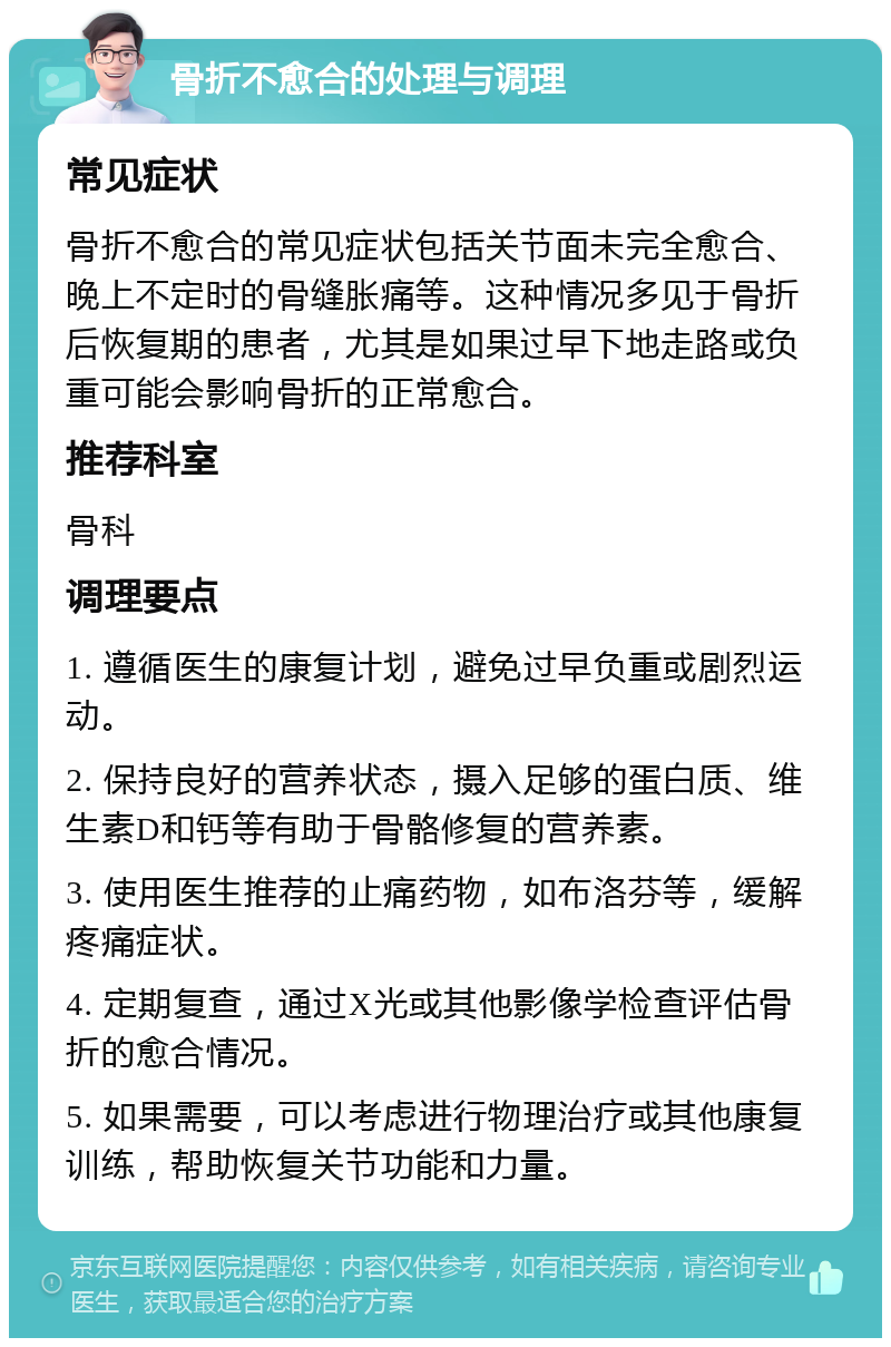 骨折不愈合的处理与调理 常见症状 骨折不愈合的常见症状包括关节面未完全愈合、晚上不定时的骨缝胀痛等。这种情况多见于骨折后恢复期的患者，尤其是如果过早下地走路或负重可能会影响骨折的正常愈合。 推荐科室 骨科 调理要点 1. 遵循医生的康复计划，避免过早负重或剧烈运动。 2. 保持良好的营养状态，摄入足够的蛋白质、维生素D和钙等有助于骨骼修复的营养素。 3. 使用医生推荐的止痛药物，如布洛芬等，缓解疼痛症状。 4. 定期复查，通过X光或其他影像学检查评估骨折的愈合情况。 5. 如果需要，可以考虑进行物理治疗或其他康复训练，帮助恢复关节功能和力量。