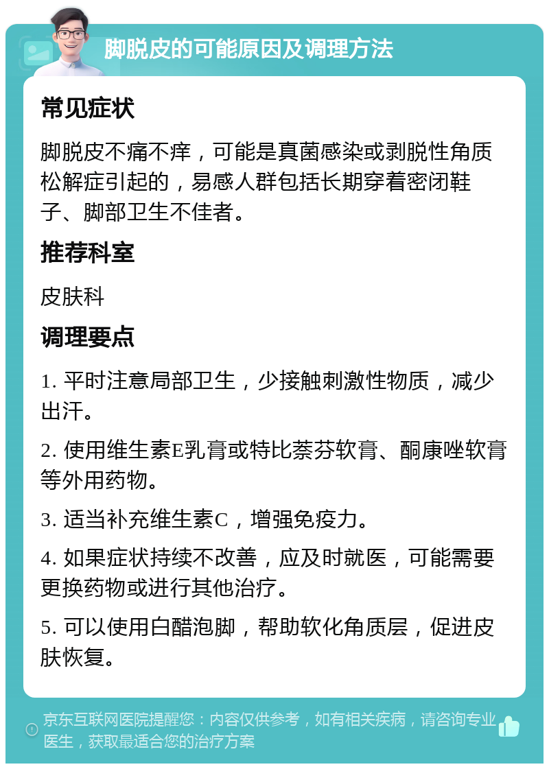 脚脱皮的可能原因及调理方法 常见症状 脚脱皮不痛不痒，可能是真菌感染或剥脱性角质松解症引起的，易感人群包括长期穿着密闭鞋子、脚部卫生不佳者。 推荐科室 皮肤科 调理要点 1. 平时注意局部卫生，少接触刺激性物质，减少出汗。 2. 使用维生素E乳膏或特比萘芬软膏、酮康唑软膏等外用药物。 3. 适当补充维生素C，增强免疫力。 4. 如果症状持续不改善，应及时就医，可能需要更换药物或进行其他治疗。 5. 可以使用白醋泡脚，帮助软化角质层，促进皮肤恢复。