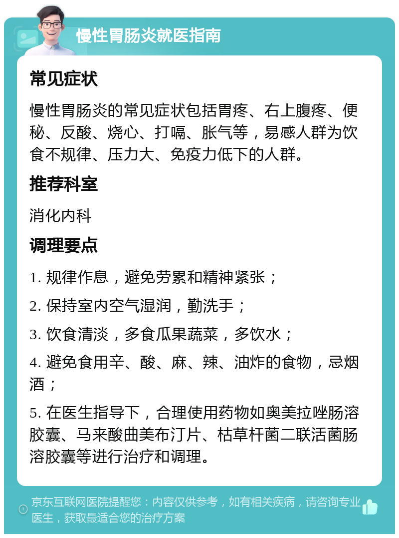 慢性胃肠炎就医指南 常见症状 慢性胃肠炎的常见症状包括胃疼、右上腹疼、便秘、反酸、烧心、打嗝、胀气等，易感人群为饮食不规律、压力大、免疫力低下的人群。 推荐科室 消化内科 调理要点 1. 规律作息，避免劳累和精神紧张； 2. 保持室内空气湿润，勤洗手； 3. 饮食清淡，多食瓜果蔬菜，多饮水； 4. 避免食用辛、酸、麻、辣、油炸的食物，忌烟酒； 5. 在医生指导下，合理使用药物如奥美拉唑肠溶胶囊、马来酸曲美布汀片、枯草杆菌二联活菌肠溶胶囊等进行治疗和调理。