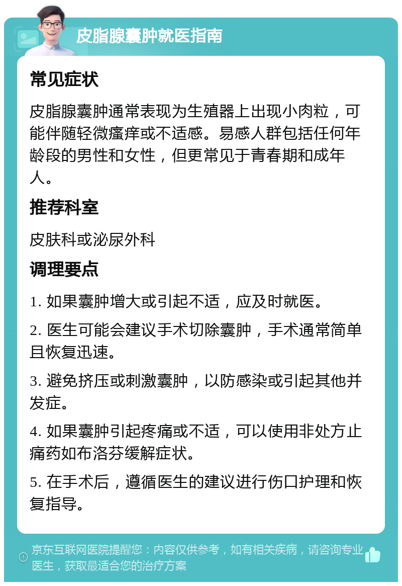 皮脂腺囊肿就医指南 常见症状 皮脂腺囊肿通常表现为生殖器上出现小肉粒，可能伴随轻微瘙痒或不适感。易感人群包括任何年龄段的男性和女性，但更常见于青春期和成年人。 推荐科室 皮肤科或泌尿外科 调理要点 1. 如果囊肿增大或引起不适，应及时就医。 2. 医生可能会建议手术切除囊肿，手术通常简单且恢复迅速。 3. 避免挤压或刺激囊肿，以防感染或引起其他并发症。 4. 如果囊肿引起疼痛或不适，可以使用非处方止痛药如布洛芬缓解症状。 5. 在手术后，遵循医生的建议进行伤口护理和恢复指导。