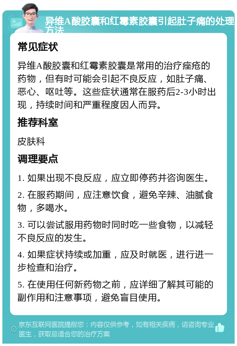 异维A酸胶囊和红霉素胶囊引起肚子痛的处理方法 常见症状 异维A酸胶囊和红霉素胶囊是常用的治疗痤疮的药物，但有时可能会引起不良反应，如肚子痛、恶心、呕吐等。这些症状通常在服药后2-3小时出现，持续时间和严重程度因人而异。 推荐科室 皮肤科 调理要点 1. 如果出现不良反应，应立即停药并咨询医生。 2. 在服药期间，应注意饮食，避免辛辣、油腻食物，多喝水。 3. 可以尝试服用药物时同时吃一些食物，以减轻不良反应的发生。 4. 如果症状持续或加重，应及时就医，进行进一步检查和治疗。 5. 在使用任何新药物之前，应详细了解其可能的副作用和注意事项，避免盲目使用。