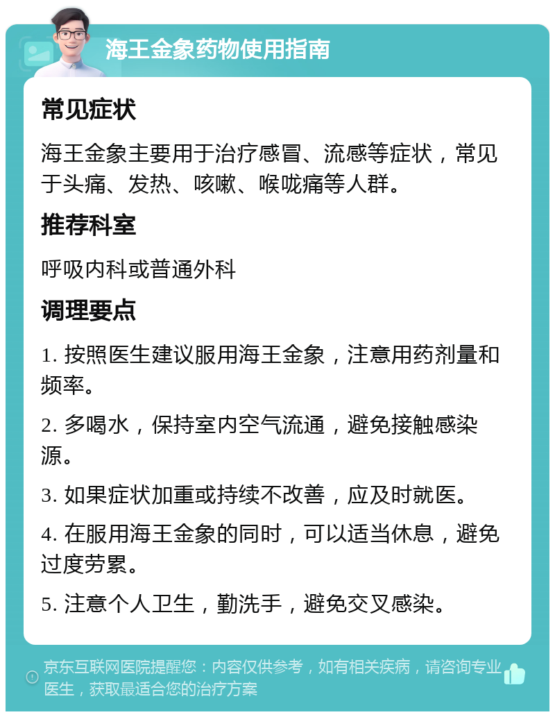 海王金象药物使用指南 常见症状 海王金象主要用于治疗感冒、流感等症状，常见于头痛、发热、咳嗽、喉咙痛等人群。 推荐科室 呼吸内科或普通外科 调理要点 1. 按照医生建议服用海王金象，注意用药剂量和频率。 2. 多喝水，保持室内空气流通，避免接触感染源。 3. 如果症状加重或持续不改善，应及时就医。 4. 在服用海王金象的同时，可以适当休息，避免过度劳累。 5. 注意个人卫生，勤洗手，避免交叉感染。