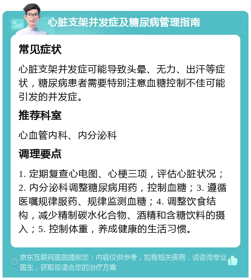 心脏支架并发症及糖尿病管理指南 常见症状 心脏支架并发症可能导致头晕、无力、出汗等症状，糖尿病患者需要特别注意血糖控制不佳可能引发的并发症。 推荐科室 心血管内科、内分泌科 调理要点 1. 定期复查心电图、心梗三项，评估心脏状况；2. 内分泌科调整糖尿病用药，控制血糖；3. 遵循医嘱规律服药、规律监测血糖；4. 调整饮食结构，减少精制碳水化合物、酒精和含糖饮料的摄入；5. 控制体重，养成健康的生活习惯。