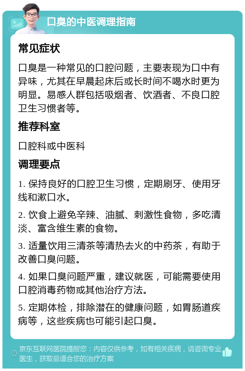 口臭的中医调理指南 常见症状 口臭是一种常见的口腔问题，主要表现为口中有异味，尤其在早晨起床后或长时间不喝水时更为明显。易感人群包括吸烟者、饮酒者、不良口腔卫生习惯者等。 推荐科室 口腔科或中医科 调理要点 1. 保持良好的口腔卫生习惯，定期刷牙、使用牙线和漱口水。 2. 饮食上避免辛辣、油腻、刺激性食物，多吃清淡、富含维生素的食物。 3. 适量饮用三清茶等清热去火的中药茶，有助于改善口臭问题。 4. 如果口臭问题严重，建议就医，可能需要使用口腔消毒药物或其他治疗方法。 5. 定期体检，排除潜在的健康问题，如胃肠道疾病等，这些疾病也可能引起口臭。