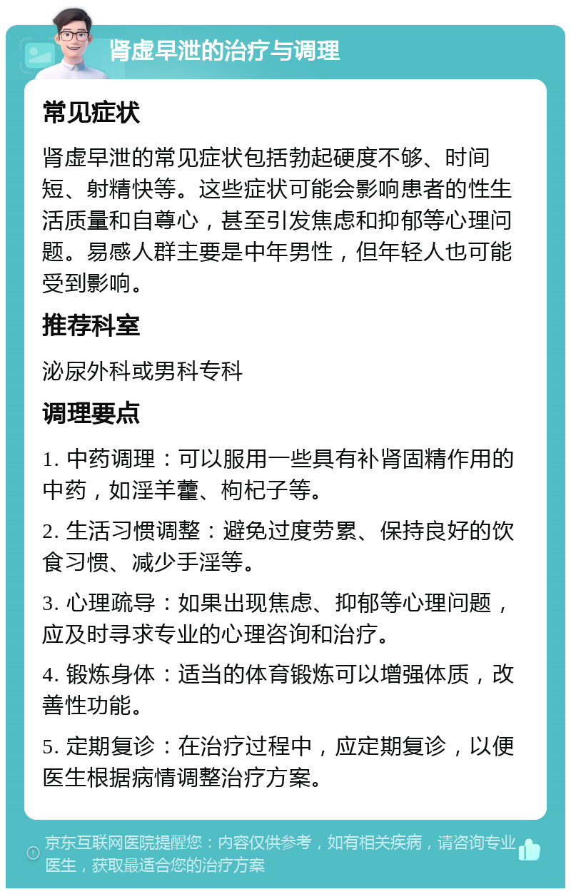 肾虚早泄的治疗与调理 常见症状 肾虚早泄的常见症状包括勃起硬度不够、时间短、射精快等。这些症状可能会影响患者的性生活质量和自尊心，甚至引发焦虑和抑郁等心理问题。易感人群主要是中年男性，但年轻人也可能受到影响。 推荐科室 泌尿外科或男科专科 调理要点 1. 中药调理：可以服用一些具有补肾固精作用的中药，如淫羊藿、枸杞子等。 2. 生活习惯调整：避免过度劳累、保持良好的饮食习惯、减少手淫等。 3. 心理疏导：如果出现焦虑、抑郁等心理问题，应及时寻求专业的心理咨询和治疗。 4. 锻炼身体：适当的体育锻炼可以增强体质，改善性功能。 5. 定期复诊：在治疗过程中，应定期复诊，以便医生根据病情调整治疗方案。