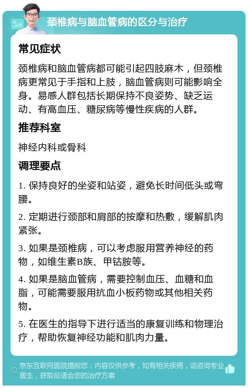 颈椎病与脑血管病的区分与治疗 常见症状 颈椎病和脑血管病都可能引起四肢麻木，但颈椎病更常见于手指和上肢，脑血管病则可能影响全身。易感人群包括长期保持不良姿势、缺乏运动、有高血压、糖尿病等慢性疾病的人群。 推荐科室 神经内科或骨科 调理要点 1. 保持良好的坐姿和站姿，避免长时间低头或弯腰。 2. 定期进行颈部和肩部的按摩和热敷，缓解肌肉紧张。 3. 如果是颈椎病，可以考虑服用营养神经的药物，如维生素B族、甲钴胺等。 4. 如果是脑血管病，需要控制血压、血糖和血脂，可能需要服用抗血小板药物或其他相关药物。 5. 在医生的指导下进行适当的康复训练和物理治疗，帮助恢复神经功能和肌肉力量。