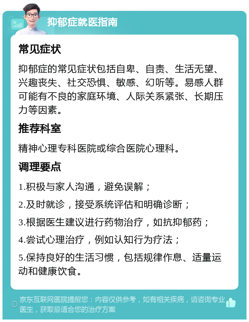 抑郁症就医指南 常见症状 抑郁症的常见症状包括自卑、自责、生活无望、兴趣丧失、社交恐惧、敏感、幻听等。易感人群可能有不良的家庭环境、人际关系紧张、长期压力等因素。 推荐科室 精神心理专科医院或综合医院心理科。 调理要点 1.积极与家人沟通，避免误解； 2.及时就诊，接受系统评估和明确诊断； 3.根据医生建议进行药物治疗，如抗抑郁药； 4.尝试心理治疗，例如认知行为疗法； 5.保持良好的生活习惯，包括规律作息、适量运动和健康饮食。