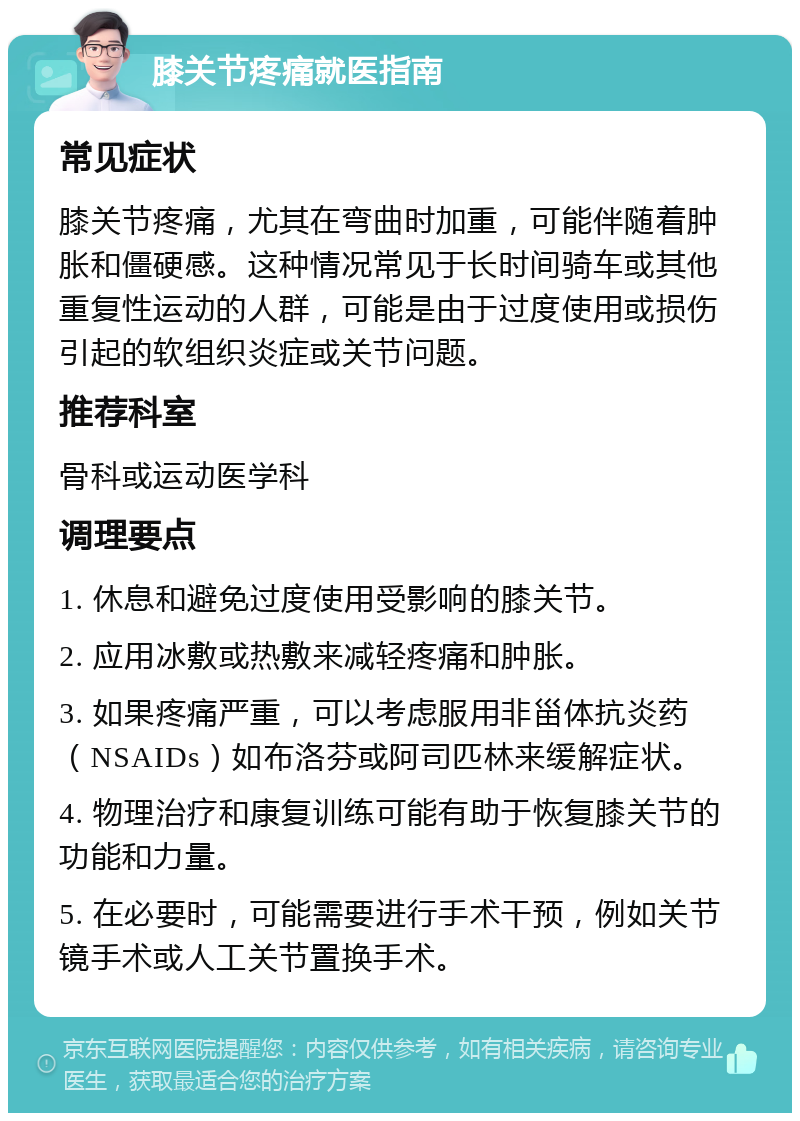 膝关节疼痛就医指南 常见症状 膝关节疼痛，尤其在弯曲时加重，可能伴随着肿胀和僵硬感。这种情况常见于长时间骑车或其他重复性运动的人群，可能是由于过度使用或损伤引起的软组织炎症或关节问题。 推荐科室 骨科或运动医学科 调理要点 1. 休息和避免过度使用受影响的膝关节。 2. 应用冰敷或热敷来减轻疼痛和肿胀。 3. 如果疼痛严重，可以考虑服用非甾体抗炎药（NSAIDs）如布洛芬或阿司匹林来缓解症状。 4. 物理治疗和康复训练可能有助于恢复膝关节的功能和力量。 5. 在必要时，可能需要进行手术干预，例如关节镜手术或人工关节置换手术。