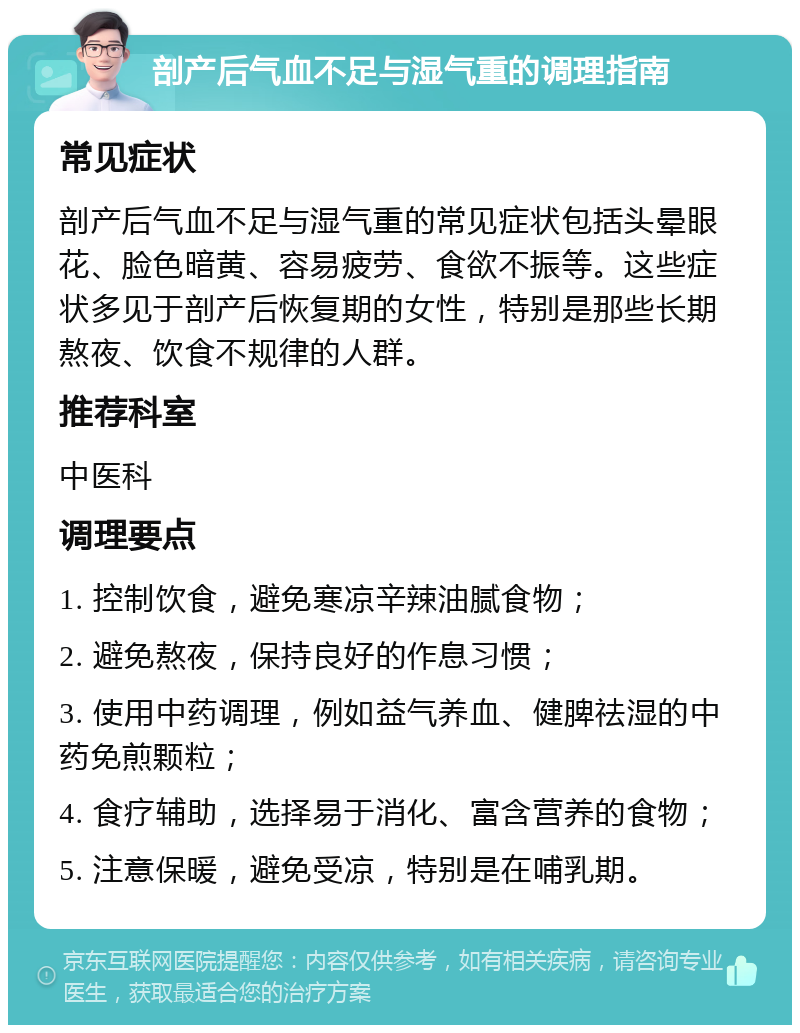 剖产后气血不足与湿气重的调理指南 常见症状 剖产后气血不足与湿气重的常见症状包括头晕眼花、脸色暗黄、容易疲劳、食欲不振等。这些症状多见于剖产后恢复期的女性，特别是那些长期熬夜、饮食不规律的人群。 推荐科室 中医科 调理要点 1. 控制饮食，避免寒凉辛辣油腻食物； 2. 避免熬夜，保持良好的作息习惯； 3. 使用中药调理，例如益气养血、健脾祛湿的中药免煎颗粒； 4. 食疗辅助，选择易于消化、富含营养的食物； 5. 注意保暖，避免受凉，特别是在哺乳期。