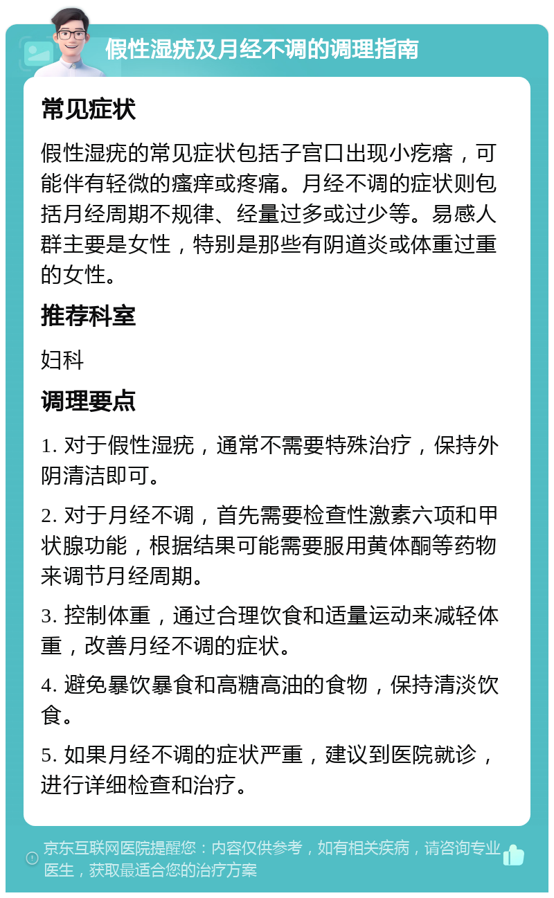 假性湿疣及月经不调的调理指南 常见症状 假性湿疣的常见症状包括子宫口出现小疙瘩，可能伴有轻微的瘙痒或疼痛。月经不调的症状则包括月经周期不规律、经量过多或过少等。易感人群主要是女性，特别是那些有阴道炎或体重过重的女性。 推荐科室 妇科 调理要点 1. 对于假性湿疣，通常不需要特殊治疗，保持外阴清洁即可。 2. 对于月经不调，首先需要检查性激素六项和甲状腺功能，根据结果可能需要服用黄体酮等药物来调节月经周期。 3. 控制体重，通过合理饮食和适量运动来减轻体重，改善月经不调的症状。 4. 避免暴饮暴食和高糖高油的食物，保持清淡饮食。 5. 如果月经不调的症状严重，建议到医院就诊，进行详细检查和治疗。