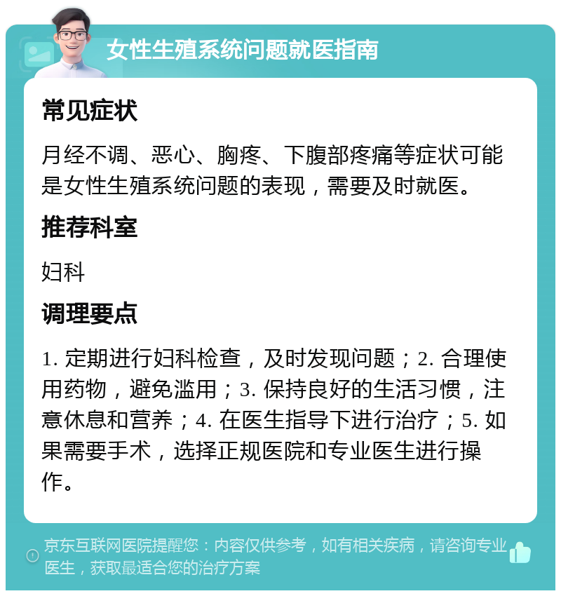 女性生殖系统问题就医指南 常见症状 月经不调、恶心、胸疼、下腹部疼痛等症状可能是女性生殖系统问题的表现，需要及时就医。 推荐科室 妇科 调理要点 1. 定期进行妇科检查，及时发现问题；2. 合理使用药物，避免滥用；3. 保持良好的生活习惯，注意休息和营养；4. 在医生指导下进行治疗；5. 如果需要手术，选择正规医院和专业医生进行操作。