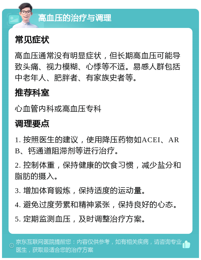 高血压的治疗与调理 常见症状 高血压通常没有明显症状，但长期高血压可能导致头痛、视力模糊、心悸等不适。易感人群包括中老年人、肥胖者、有家族史者等。 推荐科室 心血管内科或高血压专科 调理要点 1. 按照医生的建议，使用降压药物如ACEI、ARB、钙通道阻滞剂等进行治疗。 2. 控制体重，保持健康的饮食习惯，减少盐分和脂肪的摄入。 3. 增加体育锻炼，保持适度的运动量。 4. 避免过度劳累和精神紧张，保持良好的心态。 5. 定期监测血压，及时调整治疗方案。