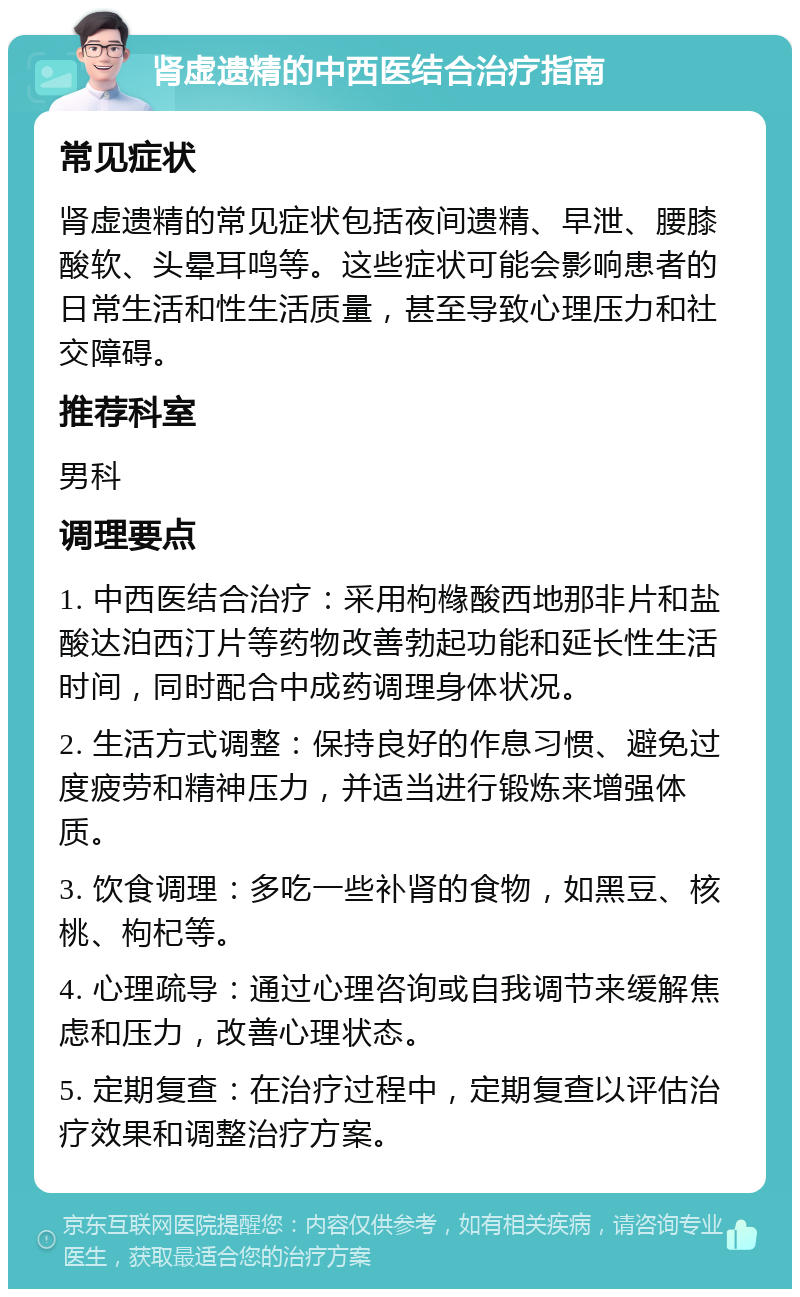 肾虚遗精的中西医结合治疗指南 常见症状 肾虚遗精的常见症状包括夜间遗精、早泄、腰膝酸软、头晕耳鸣等。这些症状可能会影响患者的日常生活和性生活质量，甚至导致心理压力和社交障碍。 推荐科室 男科 调理要点 1. 中西医结合治疗：采用枸橼酸西地那非片和盐酸达泊西汀片等药物改善勃起功能和延长性生活时间，同时配合中成药调理身体状况。 2. 生活方式调整：保持良好的作息习惯、避免过度疲劳和精神压力，并适当进行锻炼来增强体质。 3. 饮食调理：多吃一些补肾的食物，如黑豆、核桃、枸杞等。 4. 心理疏导：通过心理咨询或自我调节来缓解焦虑和压力，改善心理状态。 5. 定期复查：在治疗过程中，定期复查以评估治疗效果和调整治疗方案。